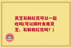 灵芝石斛红花可以一起吃吗(可以同时食用灵芝、石斛和红花吗？)