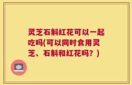 灵芝石斛红花可以一起吃吗(可以同时食用灵芝、石斛和红花吗？)