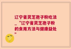 辽宁省灵芝孢子粉吃法_“辽宁省灵芝孢子粉的食用方法与健康益处”