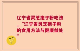 辽宁省灵芝孢子粉吃法_“辽宁省灵芝孢子粉的食用方法与健康益处”