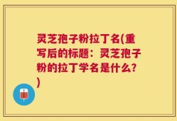 灵芝孢子粉拉丁名(重写后的标题：灵芝孢子粉的拉丁学名是什么？)