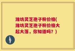 潍坊灵芝孢子粉价格(潍坊灵芝孢子粉价格大起大落，你知道吗？)