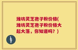 潍坊灵芝孢子粉价格(潍坊灵芝孢子粉价格大起大落，你知道吗？)