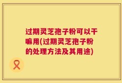 过期灵芝孢子粉可以干嘛用(过期灵芝孢子粉的处理方法及其用途)
