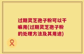 过期灵芝孢子粉可以干嘛用(过期灵芝孢子粉的处理方法及其用途)