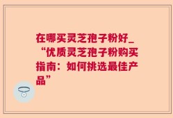 在哪买灵芝孢子粉好_“优质灵芝孢子粉购买指南：如何挑选最佳产品”