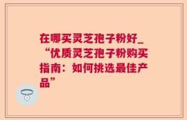在哪买灵芝孢子粉好_“优质灵芝孢子粉购买指南：如何挑选最佳产品”