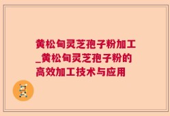 黄松甸灵芝孢子粉加工_黄松甸灵芝孢子粉的高效加工技术与应用
