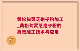 黄松甸灵芝孢子粉加工_黄松甸灵芝孢子粉的高效加工技术与应用