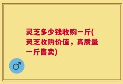 灵芝多少钱收购一斤(灵芝收购价值，高质量一斤售卖)