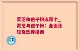 灵芝和孢子粉选那个_灵芝与孢子粉：全面比较及选择指南
