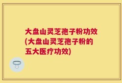 大盘山灵芝孢子粉功效(大盘山灵芝孢子粉的五大医疗功效)