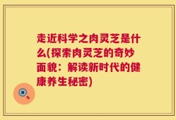 走近科学之肉灵芝是什么(探索肉灵芝的奇妙面貌：解读新时代的健康养生秘密)