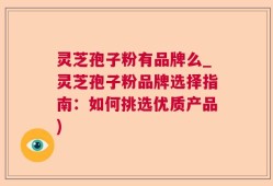 灵芝孢子粉有品牌么_灵芝孢子粉品牌选择指南：如何挑选优质产品)