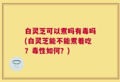 白灵芝可以煮吗有毒吗(白灵芝能不能煮着吃？毒性如何？)