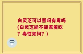 白灵芝可以煮吗有毒吗(白灵芝能不能煮着吃？毒性如何？)