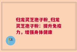 归龙灵芝孢子粉_归龙灵芝孢子粉：提升免疫力，增强身体健康