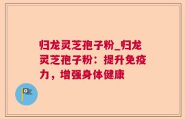 归龙灵芝孢子粉_归龙灵芝孢子粉：提升免疫力，增强身体健康