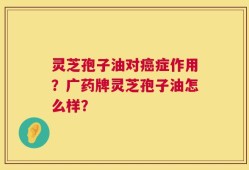 灵芝孢子油对癌症作用？广药牌灵芝孢子油怎么样？