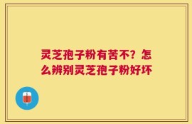灵芝孢子粉有苦不？怎么辨别灵芝孢子粉好坏