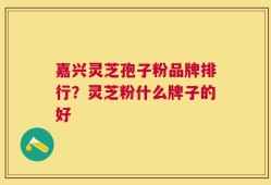 嘉兴灵芝孢子粉品牌排行？灵芝粉什么牌子的好