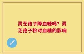 灵芝孢子降血糖吗？灵芝孢子粉对血糖的影响