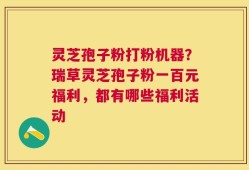灵芝孢子粉打粉机器？瑞草灵芝孢子粉一百元福利，都有哪些福利活动