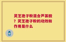 灵芝孢子粉混合芦荟胶？灵芝孢子粉的功效和作用是什么