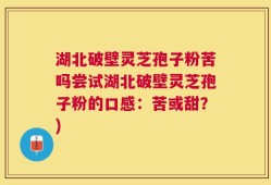 湖北破壁灵芝孢子粉苦吗尝试湖北破壁灵芝孢子粉的口感：苦或甜？)