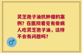 灵芝孢子油抗肿瘤的案例？在医院看见有些病人吃灵芝孢子油，这样不会有问题吗？
