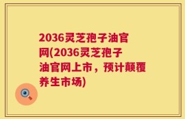 2036灵芝孢子油官网(2036灵芝孢子油官网上市，预计颠覆养生市场)