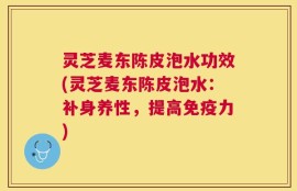 灵芝麦东陈皮泡水功效(灵芝麦东陈皮泡水：补身养性，提高免疫力)