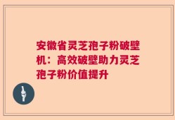 安徽省灵芝孢子粉破壁机：高效破壁助力灵芝孢子粉价值提升