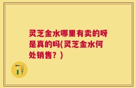 灵芝金水哪里有卖的呀是真的吗(灵芝金水何处销售？)