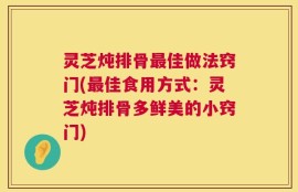 灵芝炖排骨最佳做法窍门(最佳食用方式：灵芝炖排骨多鲜美的小窍门)