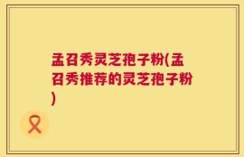孟召秀灵芝孢子粉(孟召秀推荐的灵芝孢子粉)