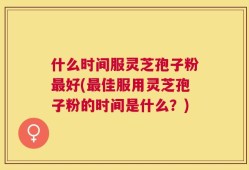 什么时间服灵芝孢子粉最好(最佳服用灵芝孢子粉的时间是什么？)