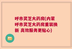 呼市灵芝大药房(内蒙呼市灵芝大药房重装换新 高效服务更贴心)