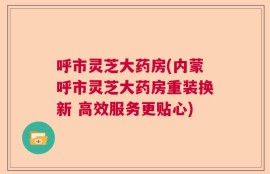 呼市灵芝大药房(内蒙呼市灵芝大药房重装换新 高效服务更贴心)
