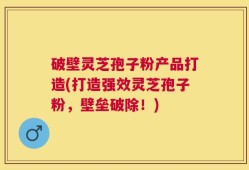 破壁灵芝孢子粉产品打造(打造强效灵芝孢子粉，壁垒破除！)