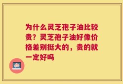 为什么灵芝孢子油比较贵？灵芝孢子油好像价格差别挺大的，贵的就一定好吗