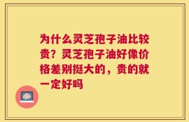 为什么灵芝孢子油比较贵？灵芝孢子油好像价格差别挺大的，贵的就一定好吗