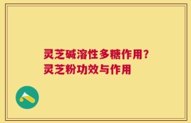 灵芝碱溶性多糖作用？灵芝粉功效与作用