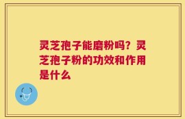 灵芝孢子能磨粉吗？灵芝孢子粉的功效和作用是什么