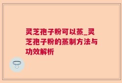 灵芝孢子粉可以蒸_灵芝孢子粉的蒸制方法与功效解析