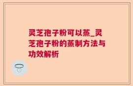 灵芝孢子粉可以蒸_灵芝孢子粉的蒸制方法与功效解析