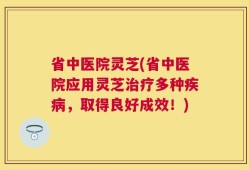 省中医院灵芝(省中医院应用灵芝治疗多种疾病，取得良好成效！)