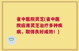 省中医院灵芝(省中医院应用灵芝治疗多种疾病，取得良好成效！)