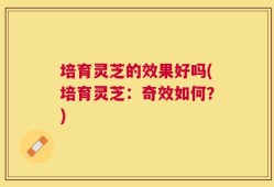 培育灵芝的效果好吗(培育灵芝：奇效如何？)
