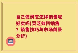 自己做灵芝怎样销售呢好卖吗(灵芝如何销售？销售技巧与市场前景分析)